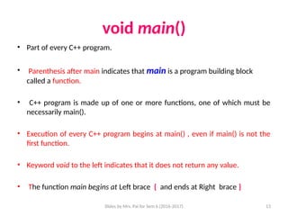 Slides by Mrs. Pai for Sem 6 (2016-2017) 13
void main()
• Part of every C++ program.
• Parenthesis after main indicates that main is a program building block
called a function.
• C++ program is made up of one or more functions, one of which must be
necessarily main().
• Execution of every C++ program begins at main() , even if main() is not the
first function.
• Keyword void to the left indicates that it does not return any value.
• The function main begins at Left brace { and ends at Right brace }
 