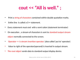 Slides by Mrs. Pai for Sem 6 (2016-2017) 14
cout << “All is well.” ;
• Print a string of characters contained within double quotation marks.
• Entire line is called a C++ statement.
• Every statement must end with a semi colon (statement terminator)
• On execution , a stream of characters is sent to standard output stream
object normally connected to the screen.
• Operator << is stream insertion operator. (also called ‘put to’ operator)
• Value to right of the operator(operand) is inserted in output stream.
• The cout object sends data to standard output display device.
 