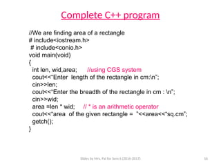 Slides by Mrs. Pai for Sem 6 (2016-2017) 16
Complete C++ program
//We are finding area of a rectangle
# include<iostream.h>
# include<conio.h>
void main(void)
{
int len, wid,area; //using CGS system
cout<<“Enter length of the rectangle in cm:n”;
cin>>len;
cout<<“Enter the breadth of the rectangle in cm : n”;
cin>>wid;
area =len * wid; // * is an arithmetic operator
cout<<“area of the given rectangle = ”<<area<<“sq.cm”;
getch();
}
 
