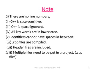 Slides by Mrs. Pai for Sem 6 (2016-2017) 17
Note
(i) There are no line numbers.
(ii) C++ is case-sensitive.
(iii) C++ is space ignorant.
(iv) All key words are in lower case.
(v) Identifiers cannot have spaces in between.
(vi) .cpp files are compiled.
(vii) Header files are included.
(viii) Multiple files need to be put in a project. (.cpp
files)
 