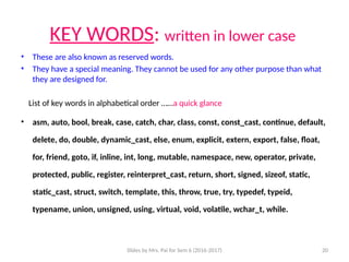 Slides by Mrs. Pai for Sem 6 (2016-2017) 20
KEY WORDS: written in lower case
• These are also known as reserved words.
• They have a special meaning. They cannot be used for any other purpose than what
they are designed for.
List of key words in alphabetical order ……a quick glance
• asm, auto, bool, break, case, catch, char, class, const, const_cast, continue, default,
delete, do, double, dynamic_cast, else, enum, explicit, extern, export, false, float,
for, friend, goto, if, inline, int, long, mutable, namespace, new, operator, private,
protected, public, register, reinterpret_cast, return, short, signed, sizeof, static,
static_cast, struct, switch, template, this, throw, true, try, typedef, typeid,
typename, union, unsigned, using, virtual, void, volatile, wchar_t, while.
 