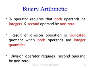 Slides by Mrs. Pai for Sem 6 (2016-2017) 26
Binary Arithmetic
• % operator requires that both operands be
integers & second operand be non-zero.
• Result of division operation is truncated
quotient when both operands are integer
quantities.
• Division operator requires second operand
be non-zero.
 