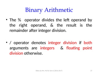 Slides by Mrs. Pai for Sem 6 (2016-2017) 27
Binary Arithmetic
• The % operator divides the left operand by
the right operand, & the result is the
remainder after integer division.
• / operator denotes integer division if both
arguments are integers & floating point
division otherwise.
 