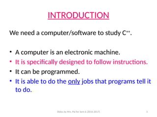 Slides by Mrs. Pai for Sem 6 (2016-2017) 3
INTRODUCTION
We need a computer/software to study C++
.
• A computer is an electronic machine.
• It is specifically designed to follow instructions.
• It can be programmed.
• It is able to do the only jobs that programs tell it
to do..
 