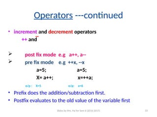 Operators ---continued
• increment and decrement operators
++ and  
 post fix mode e.g a++, a--
 pre fix mode e.g ++x, --x
a=5; a=5;
X= a++; x=++a;
o/p : X=5 o/p: x=6
• Prefix does the addition/subtraction first.
• Postfix evaluates to the old value of the variable first
Slides by Mrs. Pai for Sem 6 (2016-2017) 33
 