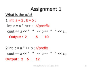 Slides by Mrs. Pai for Sem 6 (2016-2017) 34
Assignment 1
What is the o/p?
1. int a = 2 , b = 5 ;
int c = a * b++ ; //postfix
cout << a << “ “ << b << “ “ << c ;
Output : 2 6 10
2.int c = a * ++ b ; //prefix
cout << a << “ “ << b << “ “ << c ;
Output : 2 6 12
 