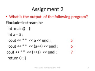 Slides by Mrs. Pai for Sem 6 (2016-2017) 35
Assignment 2
• What is the output of the following program?
#include<iostream.h>
int main() {
int a = 5 ; o/p
cout << “ ” << a << endl ; 5
cout << “ ” << (a++) << endl ; 5
cout << “ ” << (++a) << endl ; 7
return 0 ; }
 