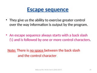 Slides by Mrs. Pai for Sem 6 (2016-2017) 37
Escape sequence
• They give us the ability to exercise greater control
over the way information is output by the program.
• An escape sequence always starts with a back slash
() and is followed by one or more control characters.
Note: There is no space between the back slash
and the control character.
 