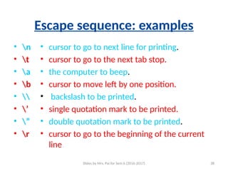 Slides by Mrs. Pai for Sem 6 (2016-2017) 38
Escape sequence: examples
• n
• t
• a
• b
• 
• ’
• ”
• r
• cursor to go to next line for printing.
• cursor to go to the next tab stop.
• the computer to beep.
• cursor to move left by one position.
• backslash to be printed.
• single quotation mark to be printed.
• double quotation mark to be printed.
• cursor to go to the beginning of the current
line.
 