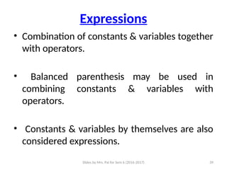 Slides by Mrs. Pai for Sem 6 (2016-2017) 39
Expressions
• Combination of constants & variables together
with operators.
• Balanced parenthesis may be used in
combining constants & variables with
operators.
• Constants & variables by themselves are also
considered expressions.
 