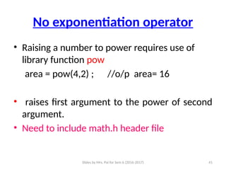 Slides by Mrs. Pai for Sem 6 (2016-2017) 41
No exponentiation operator
• Raising a number to power requires use of
library function pow
area = pow(4,2) ; //o/p area= 16
• raises first argument to the power of second
argument.
• Need to include math.h header file
 