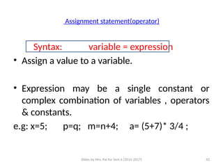 Slides by Mrs. Pai for Sem 6 (2016-2017) 42
Assignment statement(operator)
Syntax: variable = expression
• Assign a value to a variable.
• Expression may be a single constant or
complex combination of variables , operators
& constants.
e.g: x=5; p=q; m=n+4; a= (5+7)* 3/4 ;
 