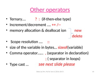 Slides by Mrs. Pai for Sem 6 (2016-2017) 44
Other operators
• Ternary…. ? : (if-then-else type)
• Increment/decrement …. ++ /--
• memory allocation & deallocat ion new
delete
• Scope resolution …. ::
• size of the variable in bytes… sizeof(variable)
• Comma operator…… , (separator in declaration)
; ( separator in loops)
• Type cast … see next slide please
 
