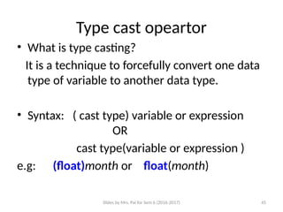 Slides by Mrs. Pai for Sem 6 (2016-2017) 45
Type cast opeartor
• What is type casting?
It is a technique to forcefully convert one data
type of variable to another data type.
• Syntax: ( cast type) variable or expression
OR
cast type(variable or expression )
e.g: (float)month or float(month)
 