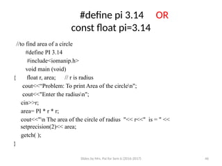 Slides by Mrs. Pai for Sem 6 (2016-2017) 46
#define pi 3.14 OR
const float pi=3.14
//to find area of a circle
#define PI 3.14
#include<iomanip.h>
void main (void)
{ float r, area; // r is radius
cout<<“Problem: To print Area of the circlen";
cout<<"Enter the radiusn";
cin>>r;
area= PI * r * r;
cout<<"n The area of the circle of radius "<< r<<" is = " <<
setprecision(2)<< area;
getch( );
}
 