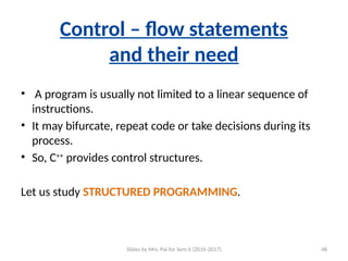 Slides by Mrs. Pai for Sem 6 (2016-2017) 48
Control – flow statements
and their need
• A program is usually not limited to a linear sequence of
instructions.
• It may bifurcate, repeat code or take decisions during its
process.
• So, C++
provides control structures.
Let us study STRUCTURED PROGRAMMING.
 