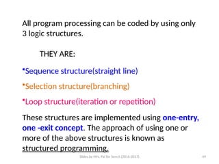 Slides by Mrs. Pai for Sem 6 (2016-2017) 49
All program processing can be coded by using only
3 logic structures.
THEY ARE:
•Sequence structure(straight line)
•Selection structure(branching)
•Loop structure(iteration or repetition)
These structures are implemented using one-entry,
one -exit concept. The approach of using one or
more of the above structures is known as
structured programming.
 
