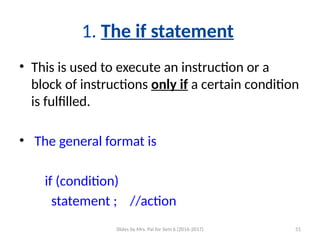 Slides by Mrs. Pai for Sem 6 (2016-2017) 51
1. The if statement
• This is used to execute an instruction or a
block of instructions only if a certain condition
is fulfilled.
• The general format is
if (condition)
statement ; //action
 