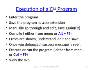 Slides by Mrs. Pai for Sem 6 (2016-2017) 53
Execution of a C++
Program
• Enter the program
• Save the program as .cpp extension
• Manually go through and edit, save again(F2)
• Compile ( either from menu or Alt + F9)
• Errors are shown, understand, edit and save.
• Once you debugged, success message is seen.
• Execute or run the program ( either from menu
or Ctrl + F9)
• View the o/p.
 