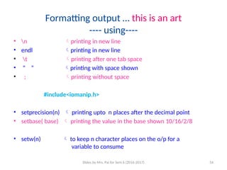 Slides by Mrs. Pai for Sem 6 (2016-2017) 54
Formatting output … this is an art
---- using----
• n printing in new line
• endl printing in new line
• t printing after one tab space
• “ ” printing with space shown
• ; printing without space
#include<iomanip.h>
• setprecision(n)  printing upto n places after the decimal point
• setbase( base)  printing the value in the base shown 10/16/2/8
• setw(n)  to keep n character places on the o/p for a
variable to consume
 