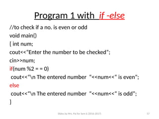 Slides by Mrs. Pai for Sem 6 (2016-2017) 57
Program 1 with if -else
//to check if a no. is even or odd
void main()
{ int num;
cout<<“Enter the number to be checked”;
cin>>num;
if(num %2 = = 0)
cout<<“n The entered number “<<num<<“ is even”;
else
cout<<“n The entered number “<<num<<“ is odd”;
}
 