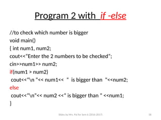 Slides by Mrs. Pai for Sem 6 (2016-2017) 58
Program 2 with if -else
//to check which number is bigger
void main()
{ int num1, num2;
cout<<“Enter the 2 numbers to be checked”;
cin>>num1>> num2;
if(num1 > num2)
cout<<“n ”<< num1<< “ is bigger than ”<<num2;
else
cout<<“n”<< num2 <<“ is bigger than ” <<num1;
}
 