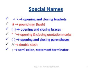 Slides by Mrs. Pai for Sem 6 (2016-2017) 6
Special Names
 < > → opening and closing brackets
 # → pound sign (hash)
 { } → opening and closing braces
 “ ”→ opening & closing quotation marks
 ( ) → opening and closing parentheses
 // → double slash
 ; → semi colon, statement terminator.
 