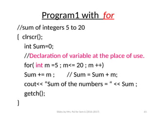 Slides by Mrs. Pai for Sem 6 (2016-2017) 61
Program1 with for
//sum of integers 5 to 20
{ clrscr();
int Sum=0;
//Declaration of variable at the place of use.
for( int m =5 ; m<= 20 ; m ++)
Sum += m ; // Sum = Sum + m;
cout<< “Sum of the numbers = “ << Sum ;
getch();
}
 