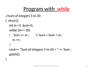 Slides by Mrs. Pai for Sem 6 (2016-2017) 64
Program with while
//sum of integers 5 to 20
{ clrscr();
int m =5, Sum=0;
while (m<= 20)
{ Sum += m ; // Sum = Sum + m;
m ++;
}
cout<< “Sum of integers 5 to 20 = “ << Sum ;
getch();
}
 