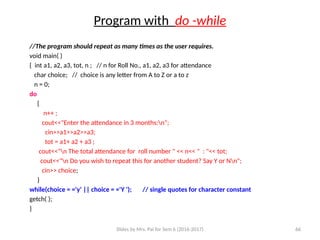 Slides by Mrs. Pai for Sem 6 (2016-2017) 66
Program with do -while
//The program should repeat as many times as the user requires.
void main( )
{ int a1, a2, a3, tot, n ; // n for Roll No., a1, a2, a3 for attendance
char choice; // choice is any letter from A to Z or a to z
n = 0;
do
{
n++ ;
cout<<"Enter the attendance in 3 months:n";
cin>>a1>>a2>>a3;
tot = a1+ a2 + a3 ;
cout<<"n The total attendance for roll number " << n<< " : "<< tot;
cout<<"n Do you wish to repeat this for another student? Say Y or Nn";
cin>> choice;
}
while(choice = ='y' || choice = ='Y '); // single quotes for character constant
getch( );
}
 