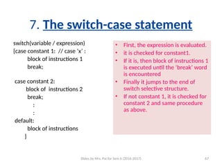 Slides by Mrs. Pai for Sem 6 (2016-2017) 67
7. The switch-case statement
switch(variable / expression)
{case constant 1: // case ‘x’ :
block of instructions 1
break;
case constant 2:
block of instructions 2
break;
:
:
default:
block of instructions
}
• First, the expression is evaluated.
• it is checked for constant1.
• If it is, then block of instructions 1
is executed until the ‘break’ word
is encountered
• Finally it jumps to the end of
switch selective structure.
• If not constant 1, it is checked for
constant 2 and same procedure
as above.
 