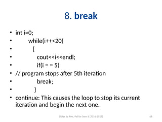 Slides by Mrs. Pai for Sem 6 (2016-2017) 68
8. break
• int i=0;
• while(i++<20)
• {
• cout<<i<<endl;
• if(i = = 5)
• // program stops after 5th iteration
• break;
• }
• continue: This causes the loop to stop its current
iteration and begin the next one.
 