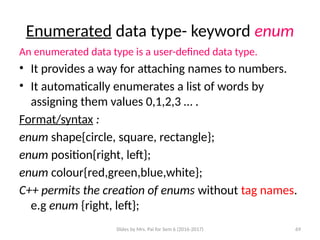 Slides by Mrs. Pai for Sem 6 (2016-2017) 69
Enumerated data type- keyword enum
An enumerated data type is a user-defined data type.
• It provides a way for attaching names to numbers.
• It automatically enumerates a list of words by
assigning them values 0,1,2,3 … .
Format/syntax :
enum shape{circle, square, rectangle};
enum position{right, left};
enum colour{red,green,blue,white};
C++ permits the creation of enums without tag names.
e.g enum {right, left};
 