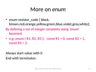 Slides by Mrs. Pai for Sem 6 (2016-2017) 70
More on enum
• enum resistor_code { black,
brown,red,orange,yellow,green,blue,violet,grey,white};
By defining a set of integer constants using ‘enum’
keyword.
• e.g: enum { R1, R2, R3 }; const R1 = 0, const R2 = 1,
const R3 = 2.
Always start value with 0
End with terminator;
 