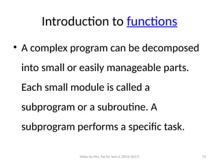 Slides by Mrs. Pai for Sem 6 (2016-2017) 72
Introduction to functions
• A complex program can be decomposed
into small or easily manageable parts.
Each small module is called a
subprogram or a subroutine. A
subprogram performs a specific task.
 