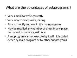 Slides by Mrs. Pai for Sem 6 (2016-2017) 73
What are the advantages of subprograms ?
• Very simple to write correctly
• Very easy to read, write, debug
• Easy to modify and use in the main program.
• May be recalled any number of times in any place,
but stored in memory just once.
• A subprogram cannot execute by itself , it is called
either by main program or by other subprograms
.
 