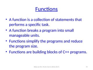 Slides by Mrs. Pai for Sem 6 (2016-2017) 74
Functions
• A function is a collection of statements that
performs a specific task.
• A function breaks a program into small
manageable units.
• Functions simplify the programs and reduce
the program size.
• Functions are building blocks of C++ programs.
 