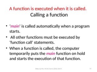 Slides by Mrs. Pai for Sem 6 (2016-2017) 77
A function is executed when it is called.
Calling a function
• ‘main’ is called automatically when a program
starts.
• All other functions must be executed by
‘function call’ statements.
• When a function is called, the computer
temporarily puts the main function on hold
and starts the execution of that function.
 
