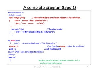 Slides by Mrs. Pai for Sem 6 (2016-2017) 79
A complete program(type 1)
#include<iostream.h>
#include <conio.h>
void orange (void) // function definition or function header, so no semicolon
{ cout<< “ I am in TYBSc, Semester 6n”;
cout<< “ ------ --------- ----nn”;
}
void pink (void) // function header
{ cout<< “Today I am attending the lectures.n”;
}
int main(void)
{ cout<< “ I am in the beginning of function main.n”;
orange ( ); //call function orange . Notice the semicolon
pink ( ); // call function pink
cout<<” Well, I have come back to mainn”;
getch( );
return 0;
} *No data communication between functions as it is
declared void pink/orange
 