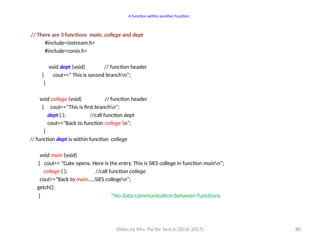 Slides by Mrs. Pai for Sem 6 (2016-2017) 80
A function within another function
// There are 3 functions main, college and dept
#include<iostream.h>
#include<conio.h>
void dept (void) // function header
{ cout<<” This is second branchn”;
}
void college (void) // function header
{ cout<<”This is first branchn”;
dept ( ); //call function dept
cout<<”Back to function college n”;
}
// function dept is within function college
void main (void)
{ cout<< “Gate opens. Here is the entry. This is SIES college in function mainn”;
college ( ); //call function college
cout<<”Back to main…..SIES collegen”;
getch();
} *No data communication between functions
 