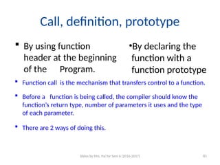 Call, definition, prototype
 By using function
header at the beginning
of the Program.
•By declaring the
function with a
function prototype
 Function call is the mechanism that transfers control to a function.
 Before a function is being called, the compiler should know the
function’s return type, number of parameters it uses and the type
of each parameter.
 There are 2 ways of doing this.
Slides by Mrs. Pai for Sem 6 (2016-2017) 81
 