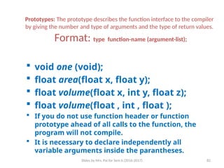Slides by Mrs. Pai for Sem 6 (2016-2017) 82
Prototypes: The prototype describes the function interface to the compiler
by giving the number and type of arguments and the type of return values.
Format: type function-name (argument-list);
 void one (void);
 float area(float x, float y);
 float volume(float x, int y, float z);
 float volume(float , int , float );
 If you do not use function header or function
prototype ahead of all calls to the function, the
program will not compile.
 It is necessary to declare independently all
variable arguments inside the parantheses.
 