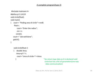 Slides by Mrs. Pai for Sem 6 (2016-2017) 84
A complete program(type 2)
#include<iostream.h>
#define pi 3.14159
void circle(float);
void main()
{ cout<< “finding area of circle”<<endl;
float r;
cout<<“Enter the radius”;
cin>>r;
circle();
cout<<“ Job well done”;
getch();
}
void circle(float r)
{ double Area;
Area=pi*r*r;
cout<<“area of circle=“<<Area;
} *No return type data as it is declared void
circle but has a list of parameters(one way
data communication)
 