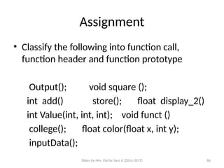 Slides by Mrs. Pai for Sem 6 (2016-2017) 86
Assignment
• Classify the following into function call,
function header and function prototype
Output(); void square ();
int add() store(); float display_2()
int Value(int, int, int); void funct ()
college(); float color(float x, int y);
inputData();
 