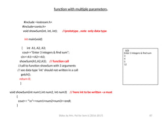 Slides by Mrs. Pai for Sem 6 (2016-2017) 87
function with multiple parameters.
#include <iostream.h>
#include<conio.h>
void showSum(int, int, int); //prototype , note only data type
int main(void)
{ int A1, A2, A3;
cout<<”Enter 3 integers & find sum”;
cin>>A1>>A2>>A3;
showSum(A1,A2,A3); // function call
//call to function showSum with 3 arguments
// see data type ‘int’ should not written in a call
getch();
return 0;
}
void showSum(int num1,int num2, int num3) // here int to be written –a must
{
cout<< “n”<<num1+num2+num3<<endl;
}
o/p
Enter 3 integers & find sum
3
4
5
12
 