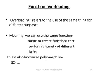 Slides by Mrs. Pai for Sem 6 (2016-2017) 89
Function overloading
• ‘Overloading‘ refers to the use of the same thing for
different purposes.
• Meaning: we can use the same function-
name to create functions that
perform a variety of different
tasks.
This is also known as polymorphism.
SO…..
 