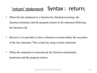 Slides by Mrs. Pai for Sem 6 (2016-2017) 90
‘return’ statement Syntax : return;
• When the last statement in a function has finished executing, the
function terminates and the program returns to the statement following
the function call.
• However, it is possible to force a function to return before the execution
of the last statement. This is done by using a return statement.
• When this statement is encountered, the function immediately
terminates and the program returns.
 