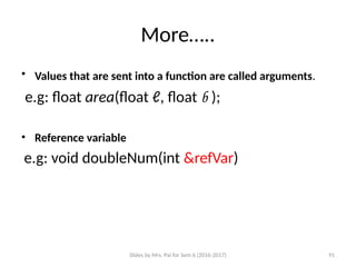 Slides by Mrs. Pai for Sem 6 (2016-2017) 91
More…..
• Values that are sent into a function are called arguments.
e.g: float area(float ℓ, float b );
• Reference variable
e.g: void doubleNum(int &refVar)
 