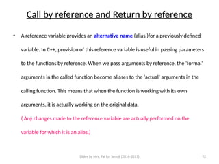 Slides by Mrs. Pai for Sem 6 (2016-2017) 92
Call by reference and Return by reference
• A reference variable provides an alternative name (alias )for a previously defined
variable. In C++, provision of this reference variable is useful in passing parameters
to the functions by reference. When we pass arguments by reference, the ‘formal’
arguments in the called function become aliases to the ‘actual’ arguments in the
calling function. This means that when the function is working with its own
arguments, it is actually working on the original data.
( Any changes made to the reference variable are actually performed on the
variable for which it is an alias.)
 