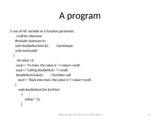Slides by Mrs. Pai for Sem 6 (2016-2017) 93
A program
// use of ref. variable as a function parameter.
//call by reference
#include<iostream.h>
void doubleNum(int &); //prototype
void main(void)
{
int value =3;
cout<< “In main, the value is ”<<value<<endl;
cout<< “calling doubleNum ”<<endl;
doubleNum(value); //function call
cout<< “Back into main, the value is”<<value<<endl;
}
void doubleNum(int &refVar)
{
refVar* =2;
}
 